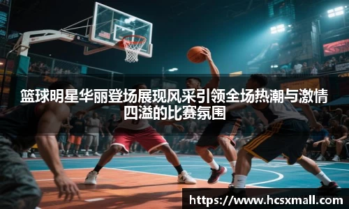 篮球明星华丽登场展现风采引领全场热潮与激情四溢的比赛氛围